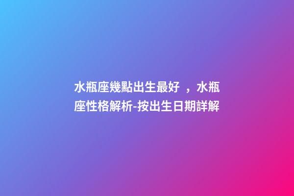 水瓶座幾點出生最好，水瓶座性格解析-按出生日期詳解